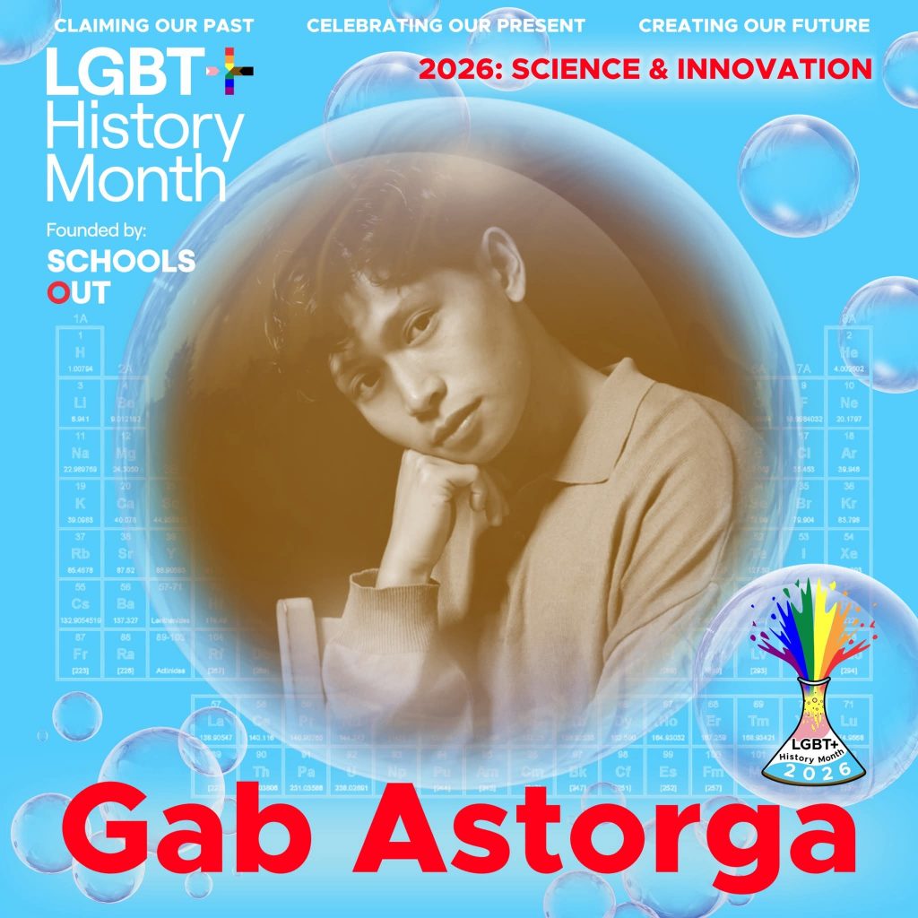 A sepia photo of Gab Astorga resting his chin on hiss right hand, inside a translucent bubble against a blue background with faint periodic table elements. A bubble to the lower right contains the LGBT+ History Month UK pin badge design for the 2026 theme science & innovation. Text reads “Claiming Our Past, Celebrating Our Present, Creating Our Future,” “Founded by Schools OUT,” and “Gab Astorga” with an LGBT+ History Month 2026 logo in the corner.