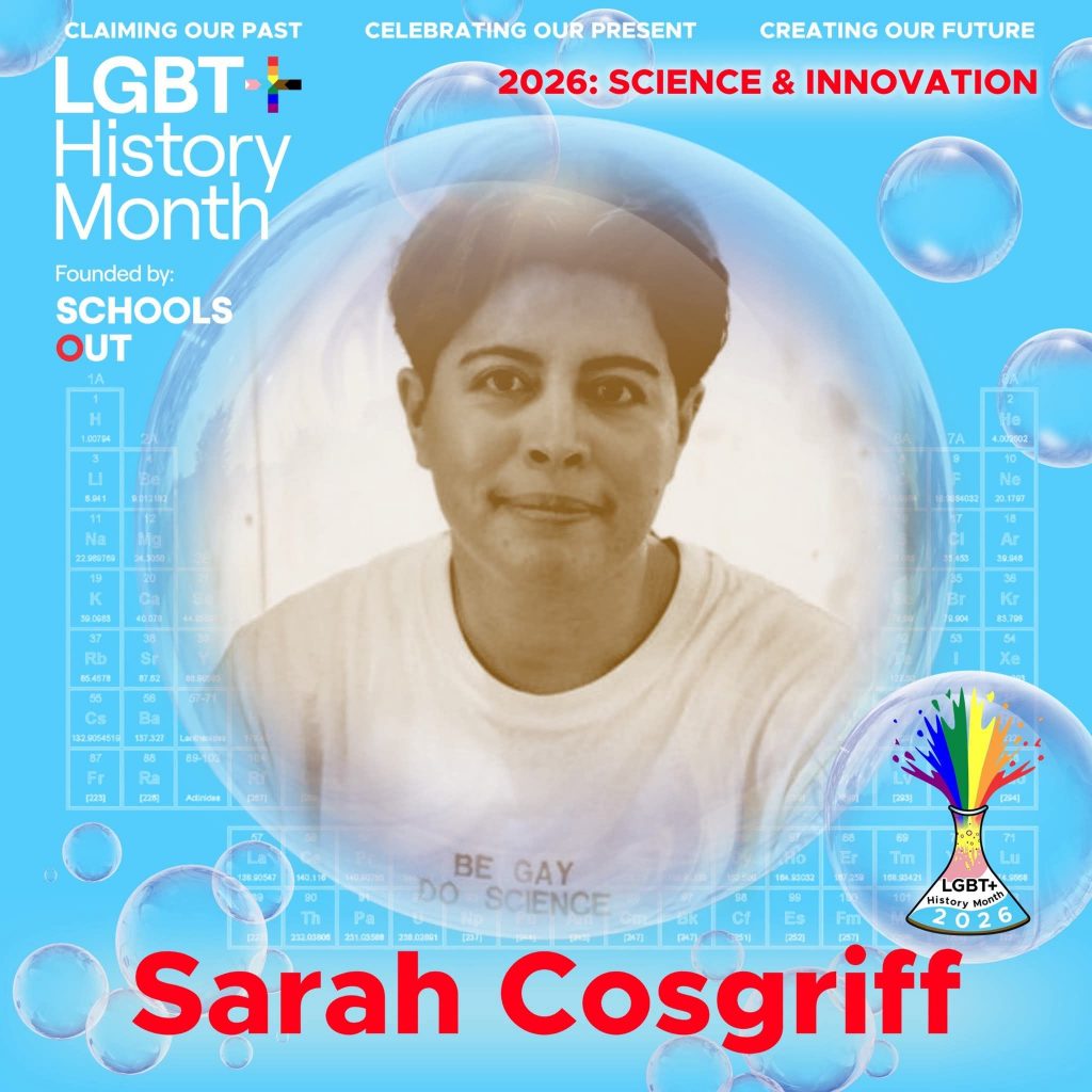 A sepia photo of Sarah Cosgriff wearing a white t-shirt with the slogan "be gay do science", inside a translucent bubble against a blue background with faint periodic table elements. A bubble to the lower right contains the LGBT+ History Month UK pin badge design for the 2026 theme science & innovation. Text reads “Claiming Our Past, Celebrating Our Present, Creating Our Future,” “Founded by Schools OUT,” and “Sarah Cosgriff,” with an LGBT+ History Month 2026 logo in the corner.